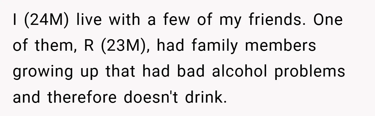 I (24M) live with a few of my friends. One of them, R (23M), had family members growing up that had bad alcohol problems and therefore doesn't drink.