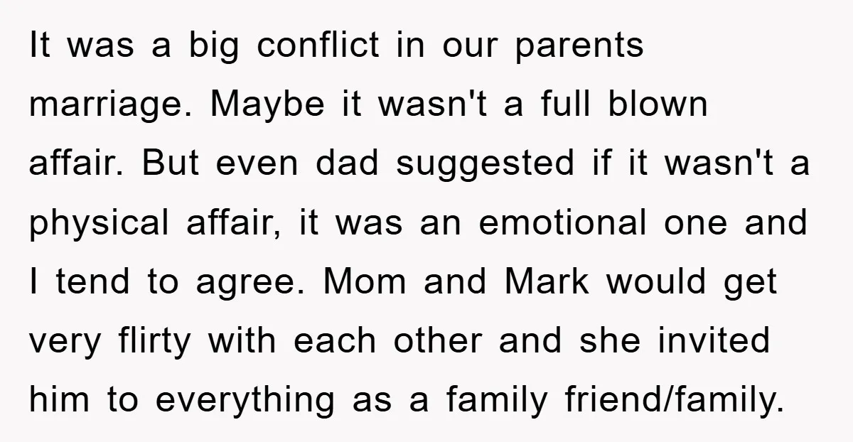 It was a big conflict in our parents marriage. Maybe it wasn't a full blown affair. But even dad suggested if it wasn't a physical affair, it was an emotional...