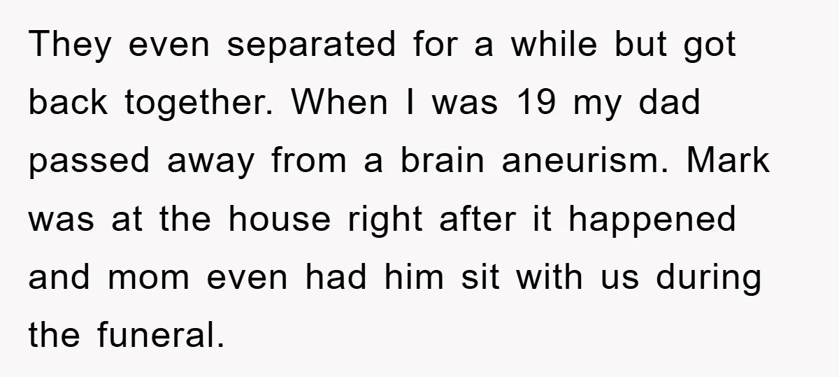 They even separated for a while but got back together. When I was 19 my dad passed away from a brain aneurism. Mark was at the house right after it...