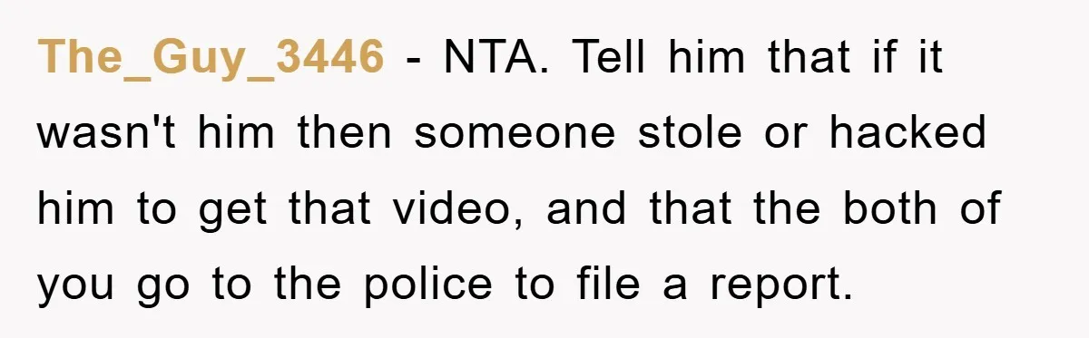 The_Guy_3446 − NTA. Tell him that if it wasn't him then someone stole or hacked him to get that video, and that the both of you go to the police...