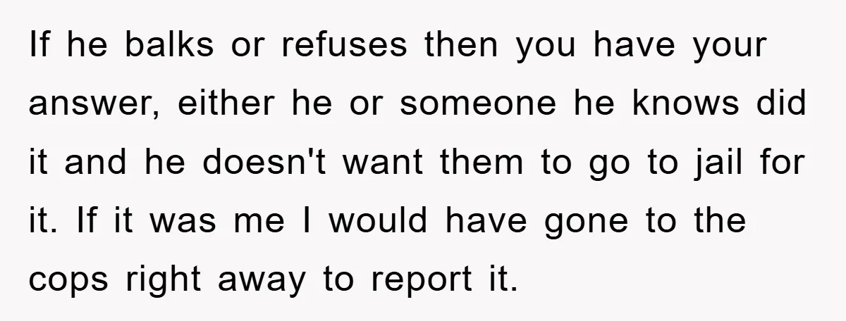 If he balks or refuses then you have your answer, either he or someone he knows did it and he doesn't want them to go to jail for it. If...
