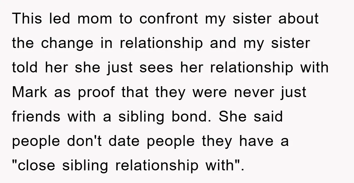 This led mom to confront my sister about the change in relationship and my sister told her she just sees her relationship with Mark as proof that they were never...