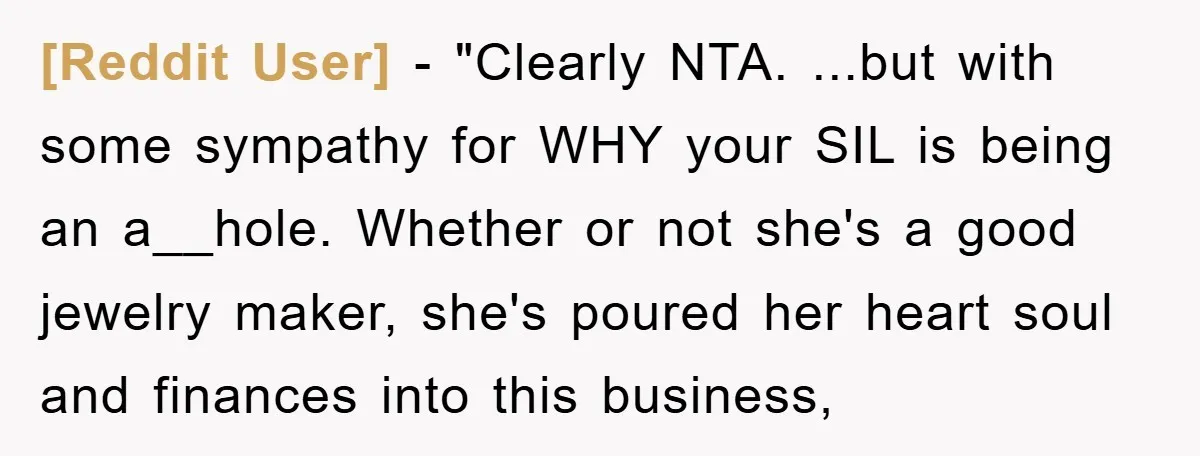 [Reddit User] - "Clearly NTA. ...but with some sympathy for WHY your SIL is being an a__hole. Whether or not she's a good jewelry maker, she's poured her heart soul...