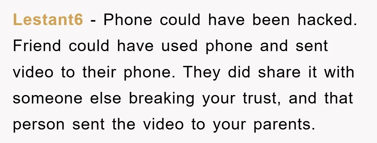 Lestant6 − Phone could have been hacked. Friend could have used phone and sent video to their phone. They did share it with someone else breaking your trust, and that...