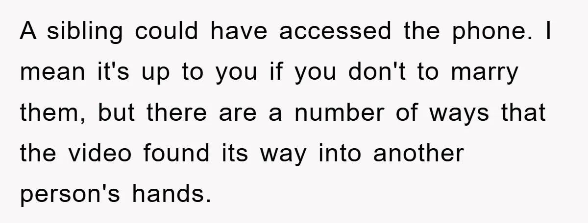 A sibling could have accessed the phone. I mean it's up to you if you don't to marry them, but there are a number of ways that the video found...