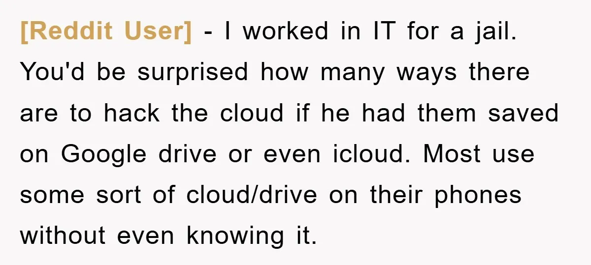 [Reddit User] − I worked in IT for a jail. You'd be surprised how many ways there are to hack the cloud if he had them saved on Google drive...