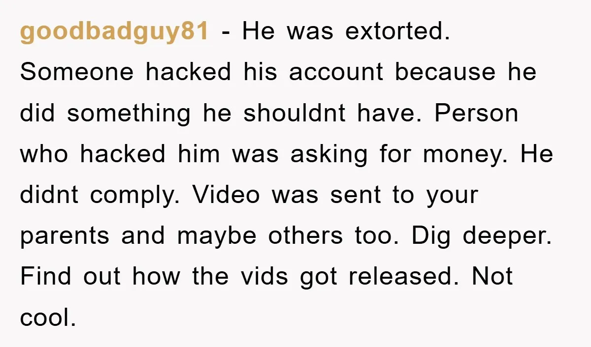 goodbadguy81 − He was extorted. Someone hacked his account because he did something he shouldnt have. Person who hacked him was asking for money. He didnt comply. Video was sent...
