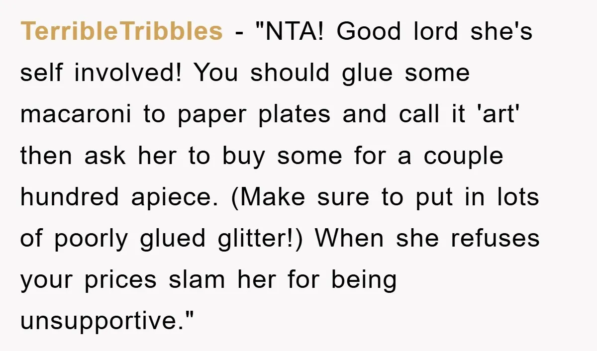 TerribleTribbles - "NTA! Good lord she's self involved! You should glue some macaroni to paper plates and call it 'art' then ask her to buy some for a couple hundred...