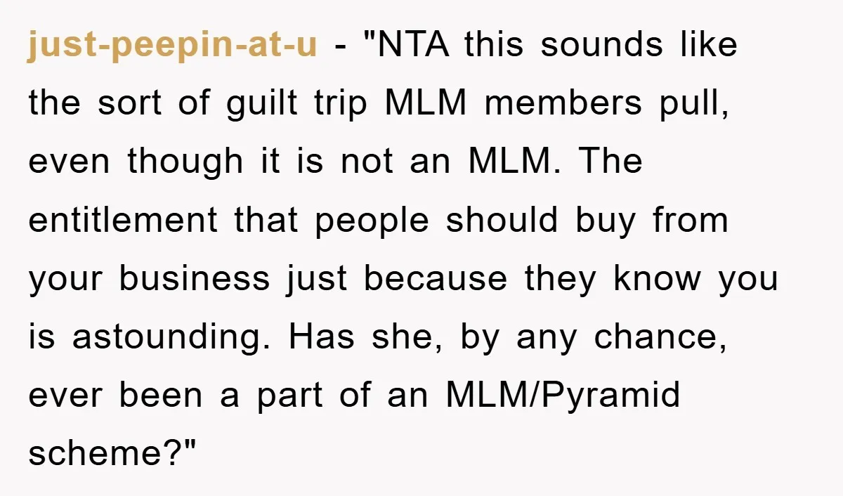 just-peepin-at-u - "NTA this sounds like the sort of guilt trip MLM members pull, even though it is not an MLM. The entitlement that people should buy from your business...