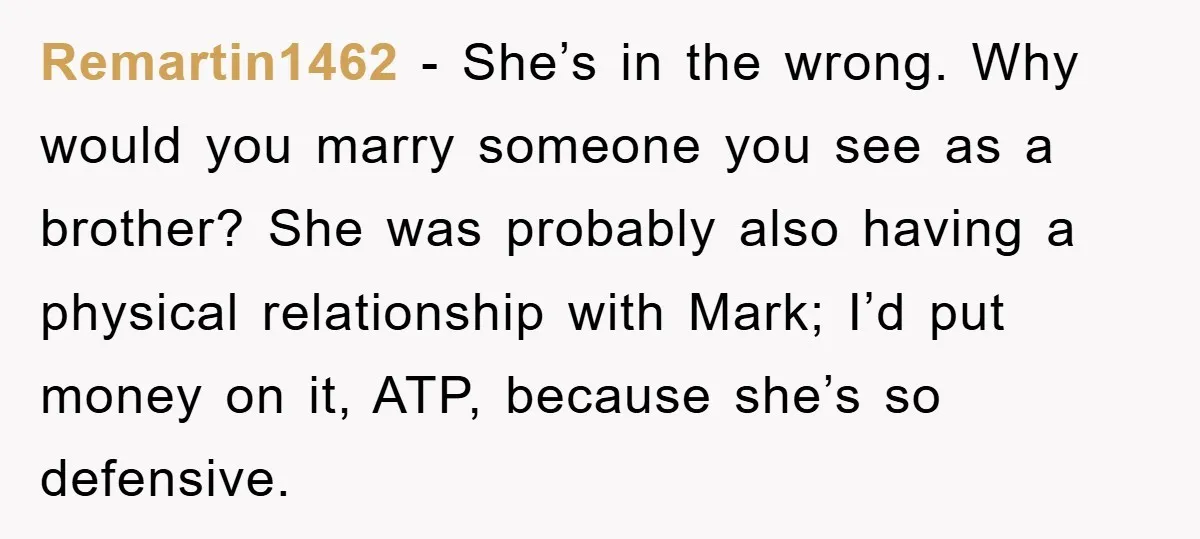 Remartin1462 − She’s in the wrong. Why would you marry someone you see as a brother? She was probably also having a physical relationship with Mark; I’d put money on...