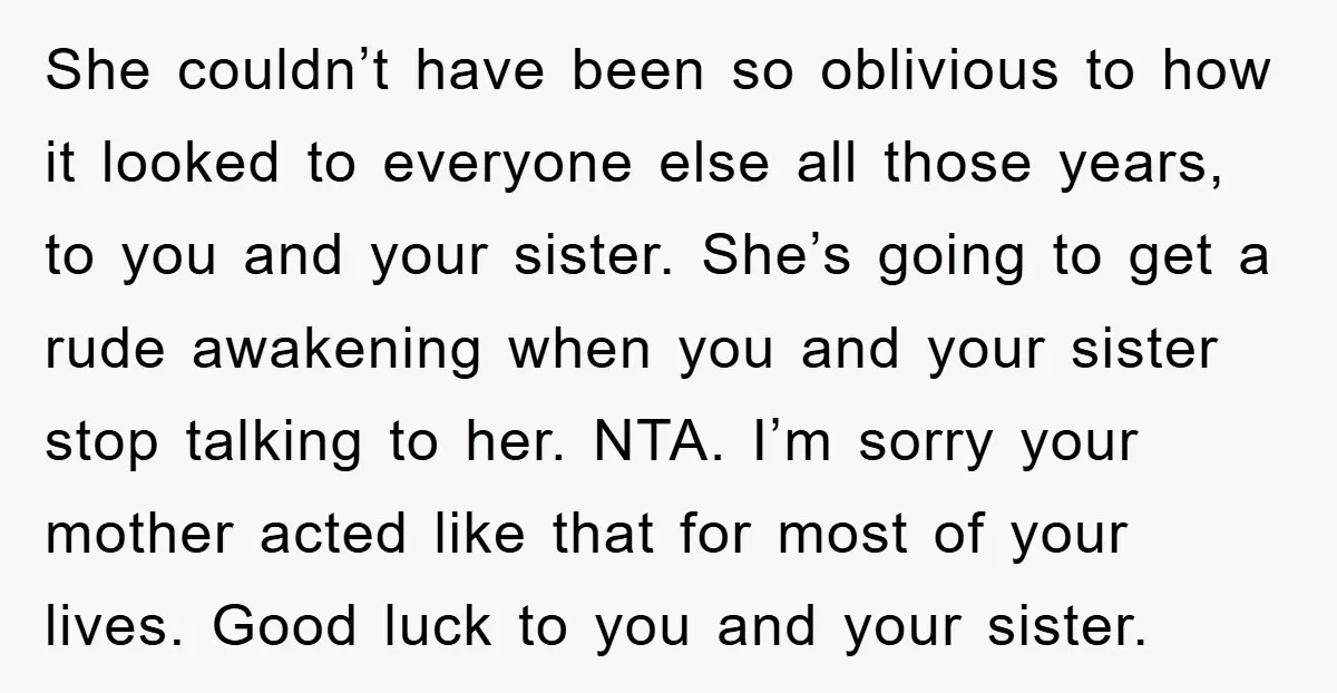 She couldn’t have been so oblivious to how it looked to everyone else all those years, to you and your sister. She’s going to get a rude awakening when you...