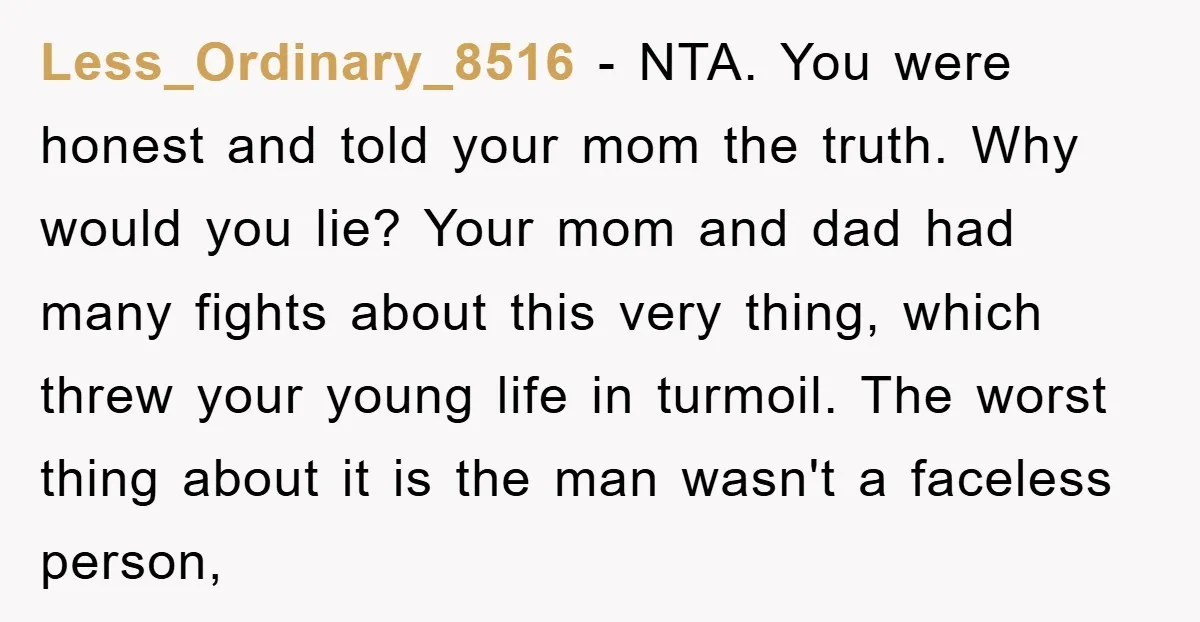 Less_Ordinary_8516 − NTA. You were honest and told your mom the truth. Why would you lie? Your mom and dad had many fights about this very thing, which threw your...
