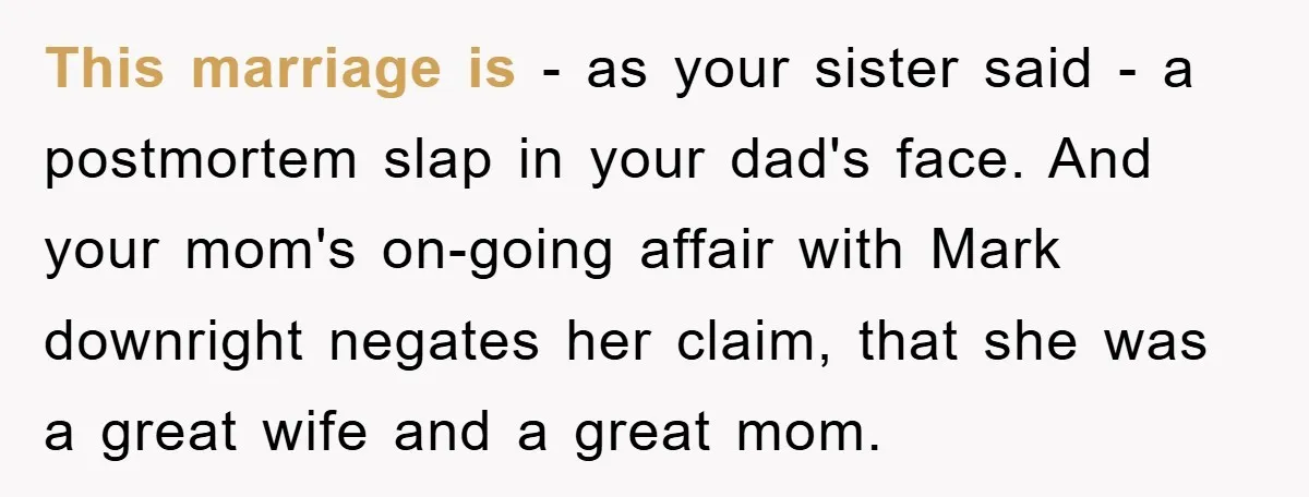 This marriage is - as your sister said - a postmortem slap in your dad's face. And your mom's on-going affair with Mark downright negates her claim, that she was...