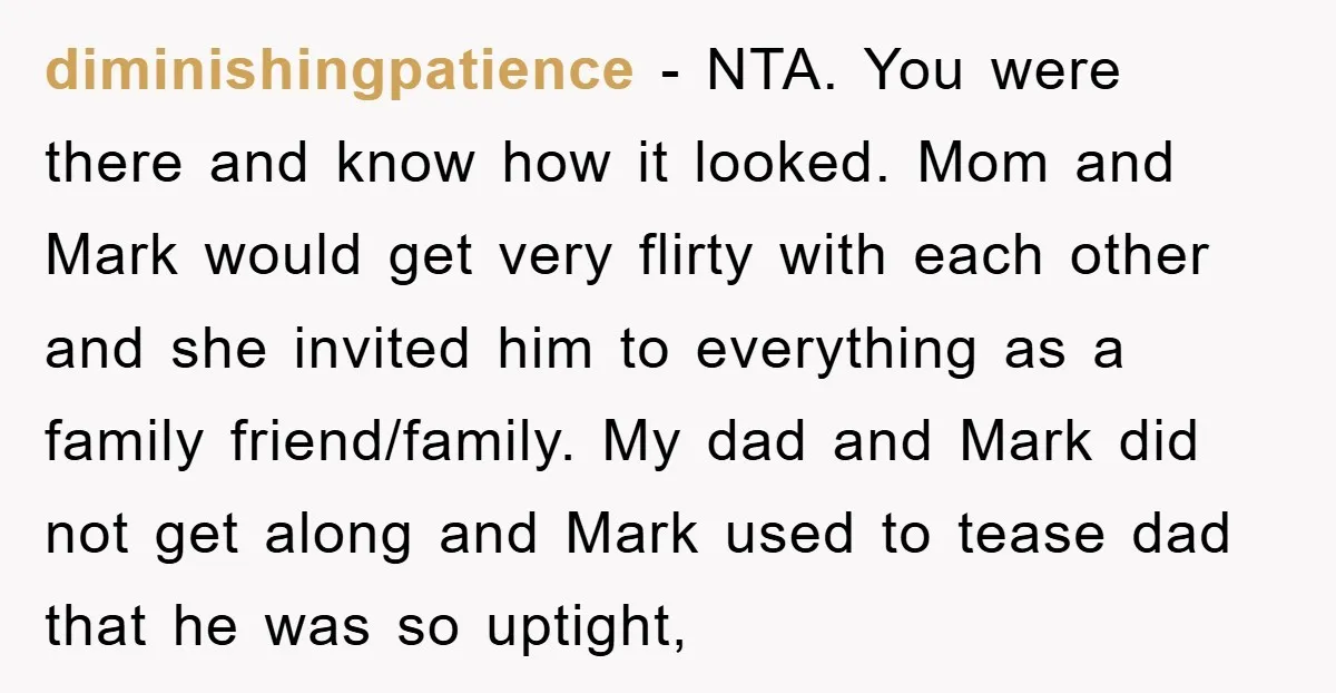 diminishingpatience − NTA. You were there and know how it looked. Mom and Mark would get very flirty with each other and she invited him to everything as a family...