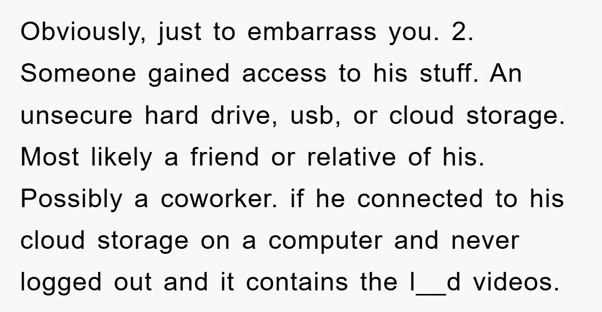 Obviously, just to embarrass you. 2. Someone gained access to his stuff. An unsecure hard drive, usb, or cloud storage. Most likely a friend or relative of his. Possibly a...