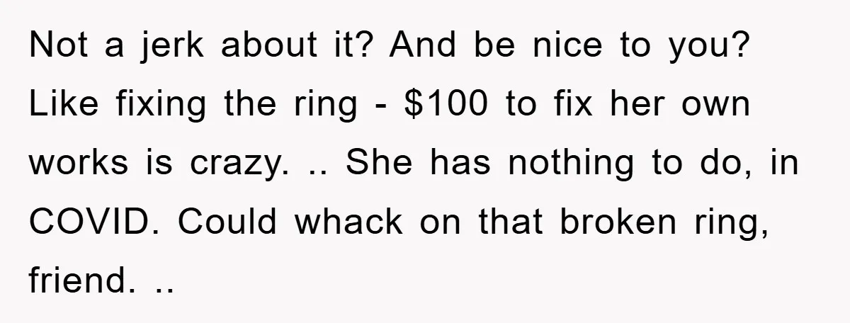 Not a jerk about it? And be nice to you? Like fixing the ring - $100 to fix her own works is crazy. .. She has nothing to do, in...