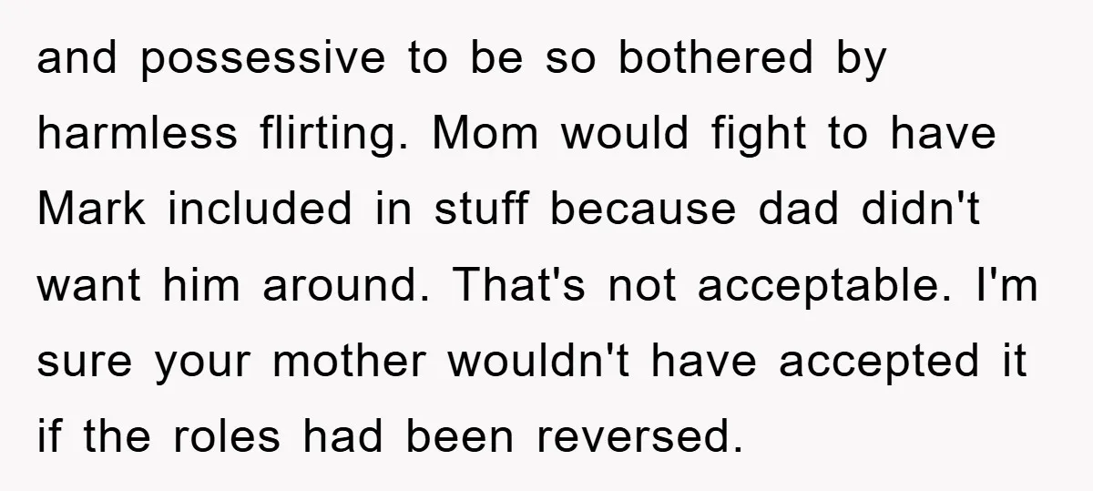 and possessive to be so bothered by harmless flirting. Mom would fight to have Mark included in stuff because dad didn't want him around. That's not acceptable. I'm sure your...