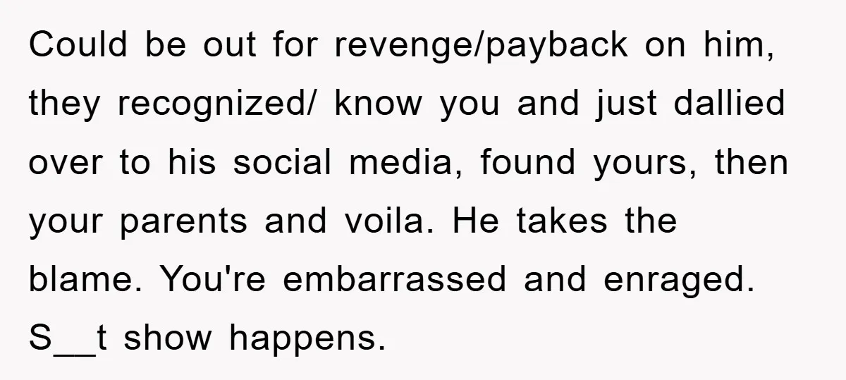 Could be out for revenge/payback on him, they recognized/ know you and just dallied over to his social media, found yours, then your parents and voila. He takes the blame....