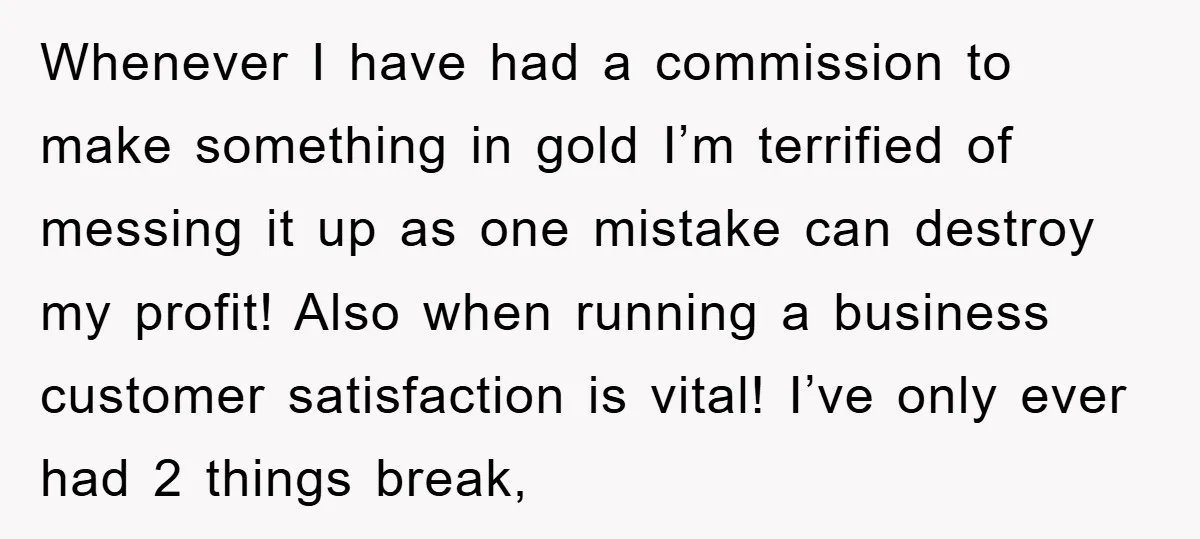 Whenever I have had a commission to make something in gold I’m terrified of messing it up as one mistake can destroy my profit! Also when running a business customer...