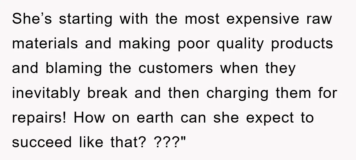 She’s starting with the most expensive raw materials and making poor quality products and blaming the customers when they inevitably break and then charging them for repairs! How on earth...