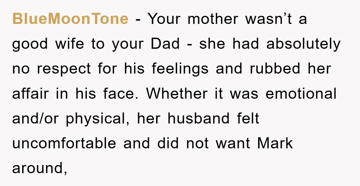 BlueMoonTone − Your mother wasn’t a good wife to your Dad - she had absolutely no respect for his feelings and rubbed her affair in his face. Whether it was...