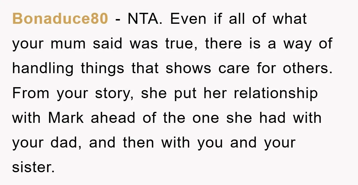 Bonaduce80 − NTA. Even if all of what your mum said was true, there is a way of handling things that shows care for others. From your story, she put...