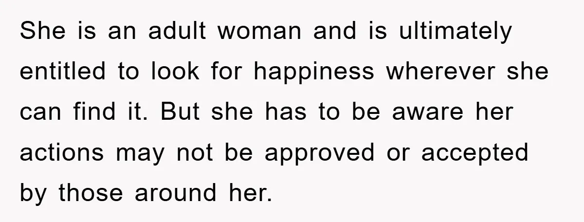 She is an adult woman and is ultimately entitled to look for happiness wherever she can find it. But she has to be aware her actions may not be approved...