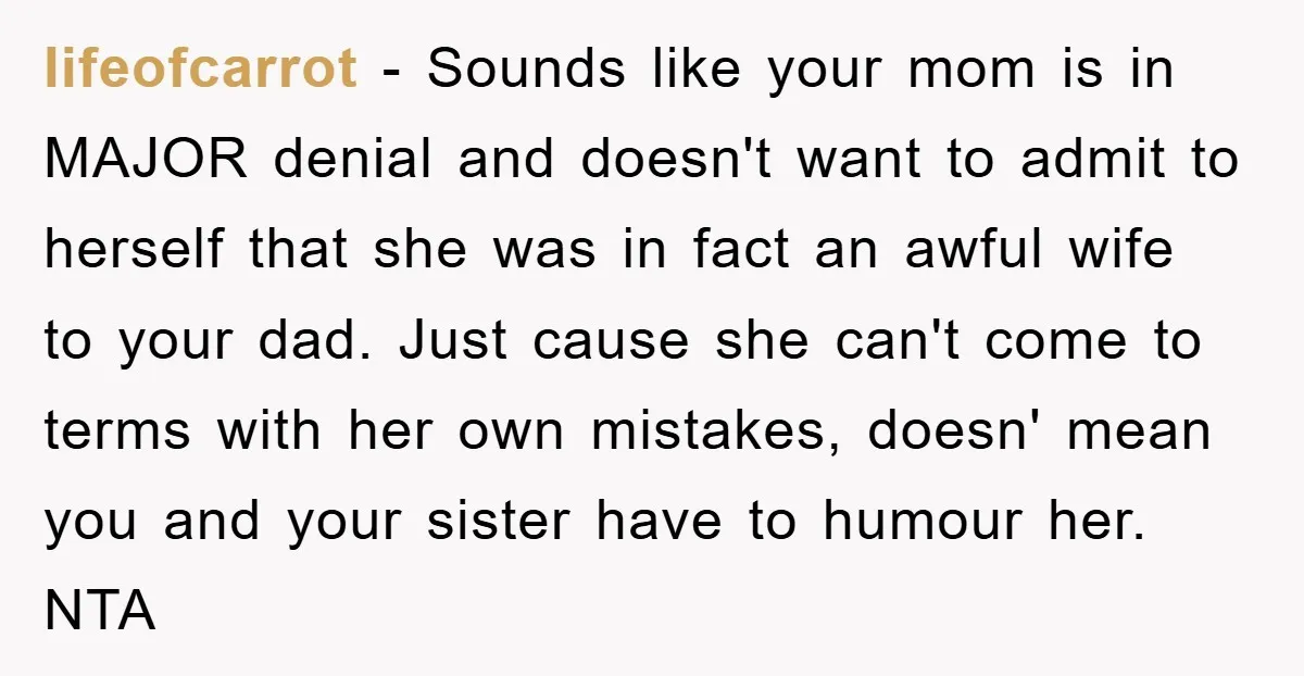 lifeofcarrot − Sounds like your mom is in MAJOR denial and doesn't want to admit to herself that she was in fact an awful wife to your dad. Just cause...