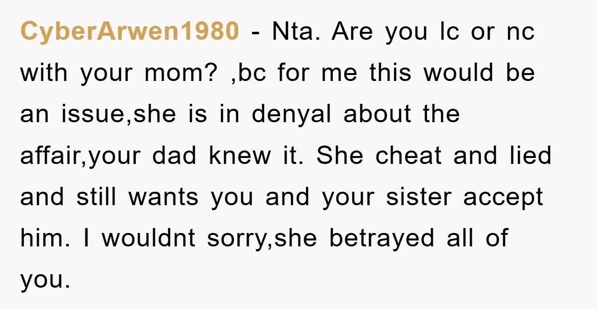 CyberArwen1980 − Nta. Are you lc or nc with your mom? ,bc for me this would be an issue,she is in denyal about the affair,your dad knew it. She cheat...