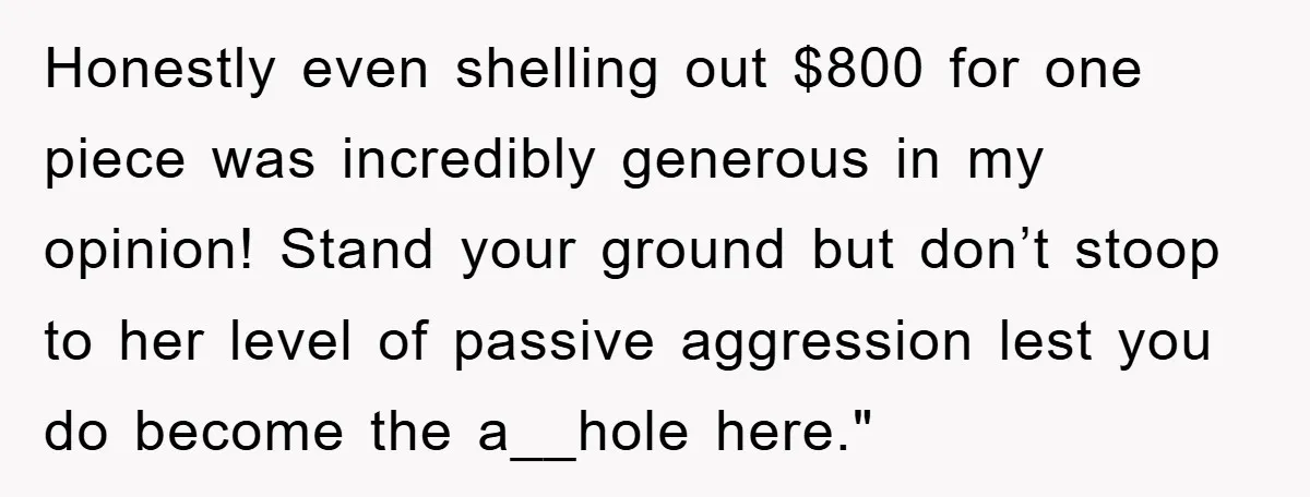 Honestly even shelling out $800 for one piece was incredibly generous in my opinion! Stand your ground but don’t stoop to her level of passive aggression lest you do become...