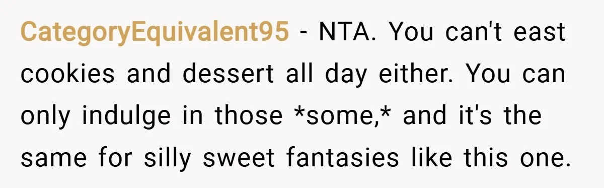 CategoryEquivalent95 − NTA. You can't east cookies and dessert all day either. You can only indulge in those *some,* and it's the same for silly sweet fantasies like this one.