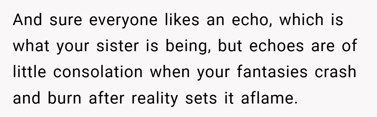 And sure everyone likes an echo, which is what your sister is being, but echoes are of little consolation when your fantasies crash and burn after reality sets it aflame.