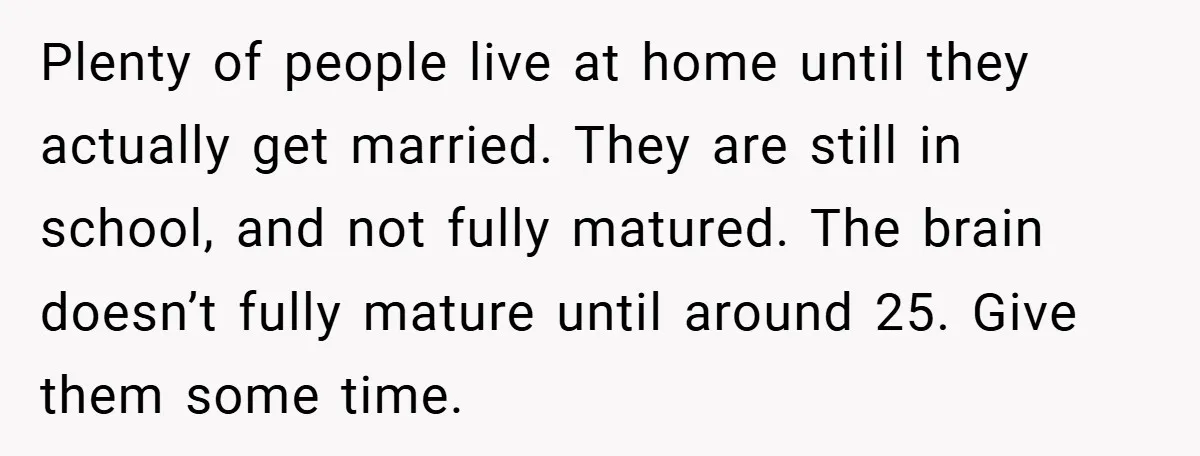 Plenty of people live at home until they actually get married. They are still in school, and not fully matured. The brain doesn’t fully mature until around 25. Give them...