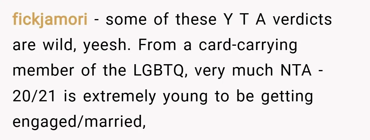 fickjamori − some of these Y T A verdicts are wild, yeesh. From a card-carrying member of the LGBTQ, very much NTA - 20/21 is extremely young to be getting...