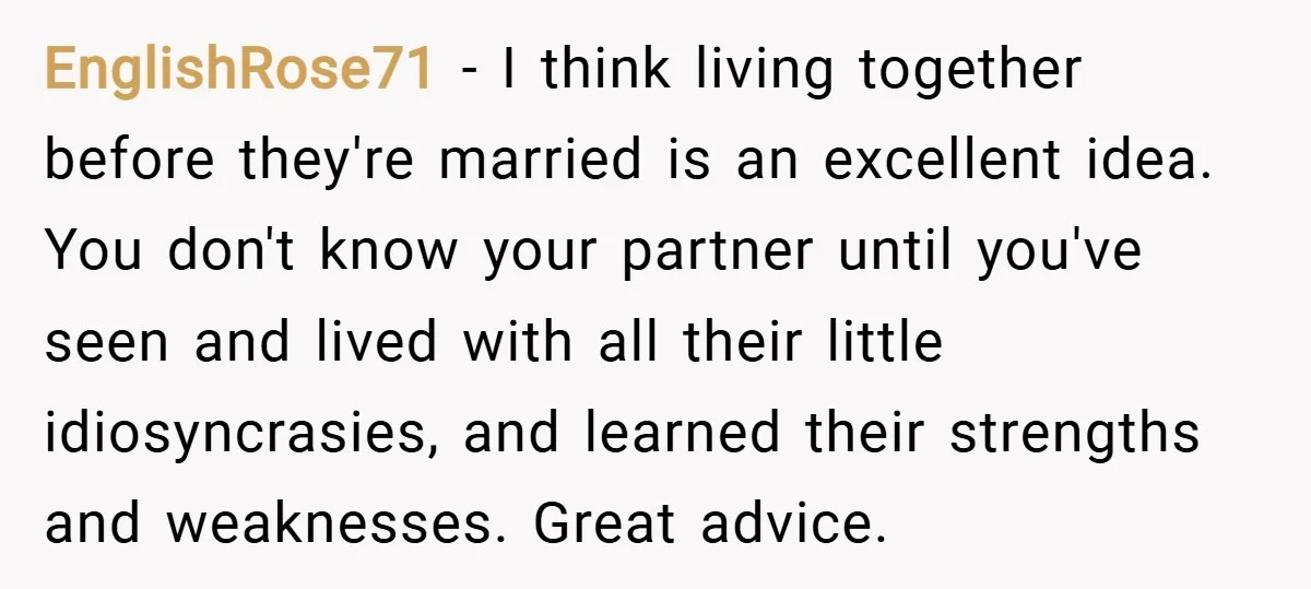 EnglishRose71 − I think living together before they're married is an excellent idea. You don't know your partner until you've seen and lived with all their little idiosyncrasies, and learned...