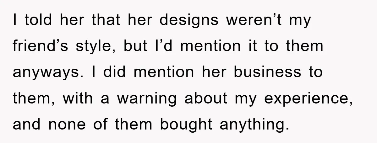 I told her that her designs weren’t my friend’s style, but I’d mention it to them anyways. I did mention her business to them, with a warning about my experience,...