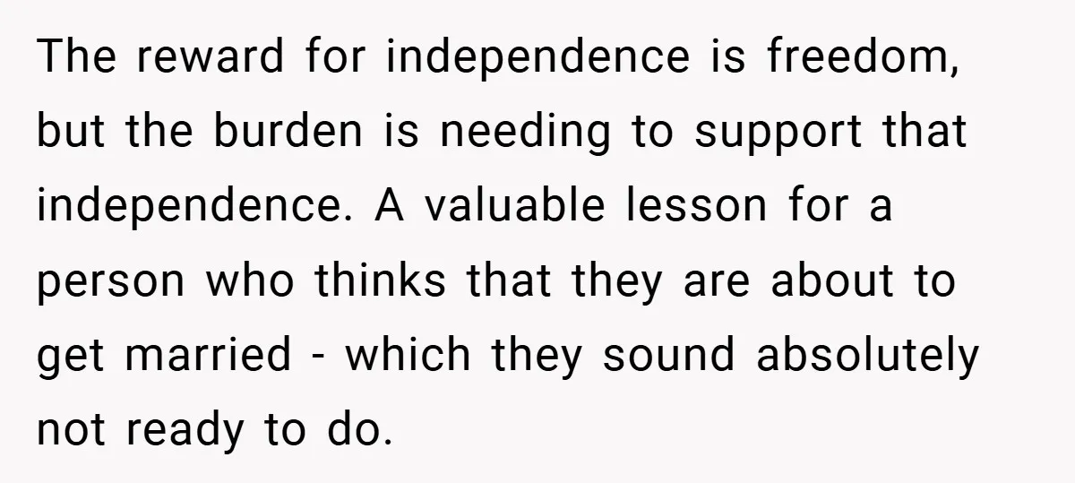 The reward for independence is freedom, but the burden is needing to support that independence. A valuable lesson for a person who thinks that they are about to get married...