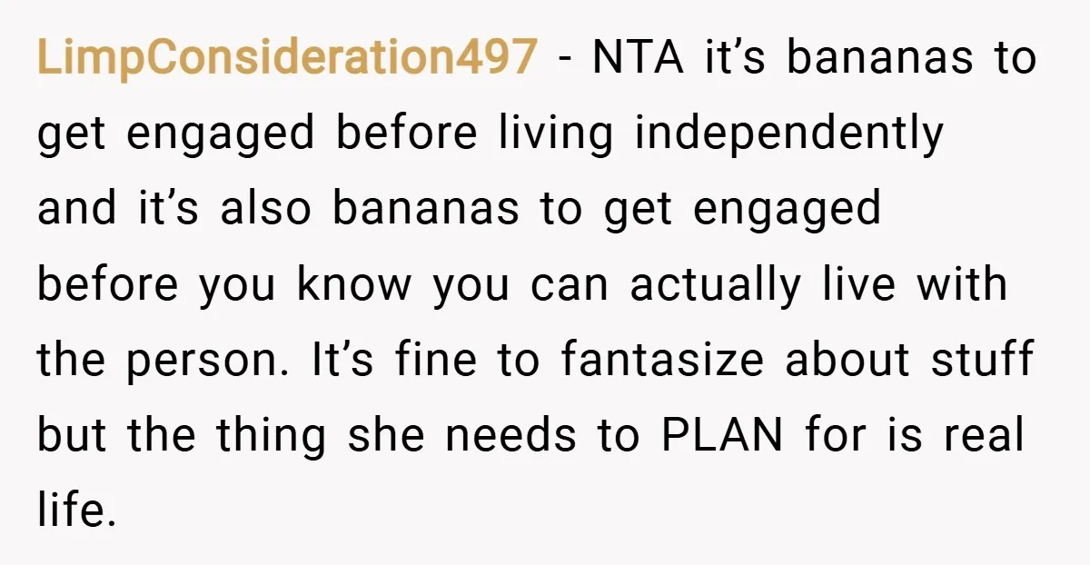 LimpConsideration497 − NTA it’s bananas to get engaged before living independently and it’s also bananas to get engaged before you know you can actually live with the person. It’s fine...