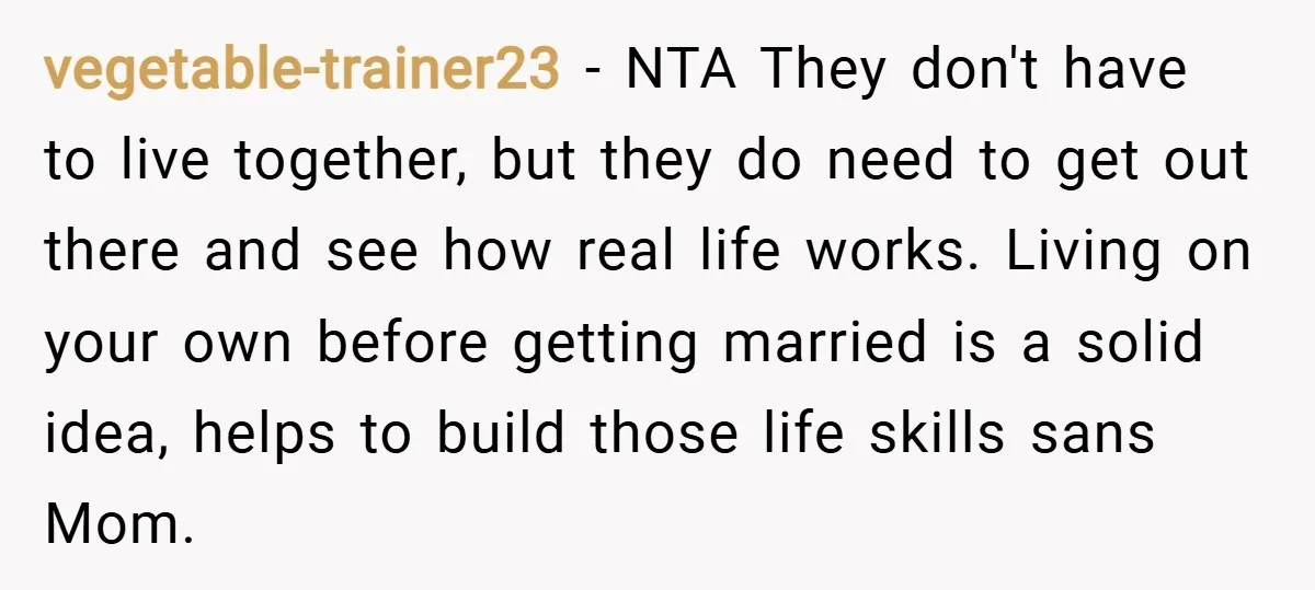 vegetable-trainer23 − NTA They don't have to live together, but they do need to get out there and see how real life works. Living on your own before getting married...