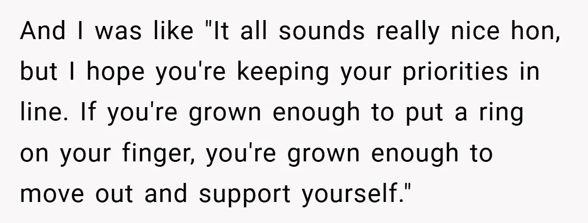 And I was like "It all sounds really nice hon, but I hope you're keeping your priorities in line. If you're grown enough to put a ring on your finger,...