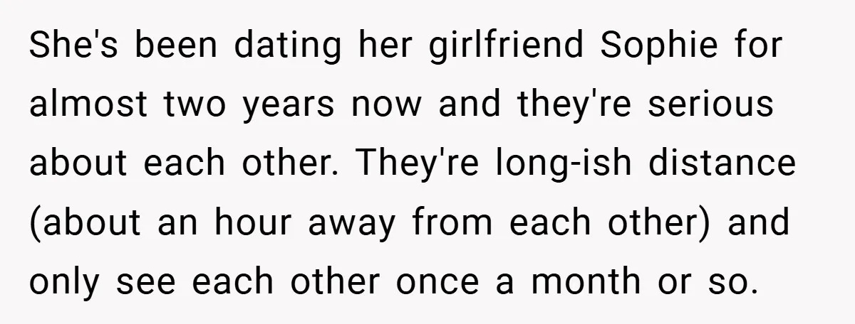 She's been dating her girlfriend Sophie for almost two years now and they're serious about each other. They're long-ish distance (about an hour away from each other) and only see...