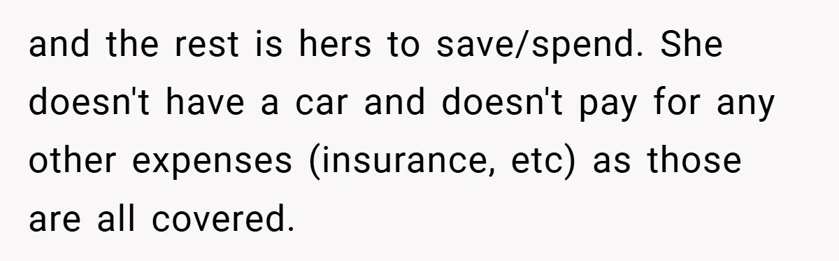 and the rest is hers to save/spend. She doesn't have a car and doesn't pay for any other expenses (insurance, etc) as those are all covered.