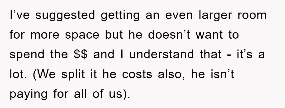 I’ve suggested getting an even larger room for more space but he doesn’t want to spend the $$ and I understand that - it’s a lot. (We split it he...