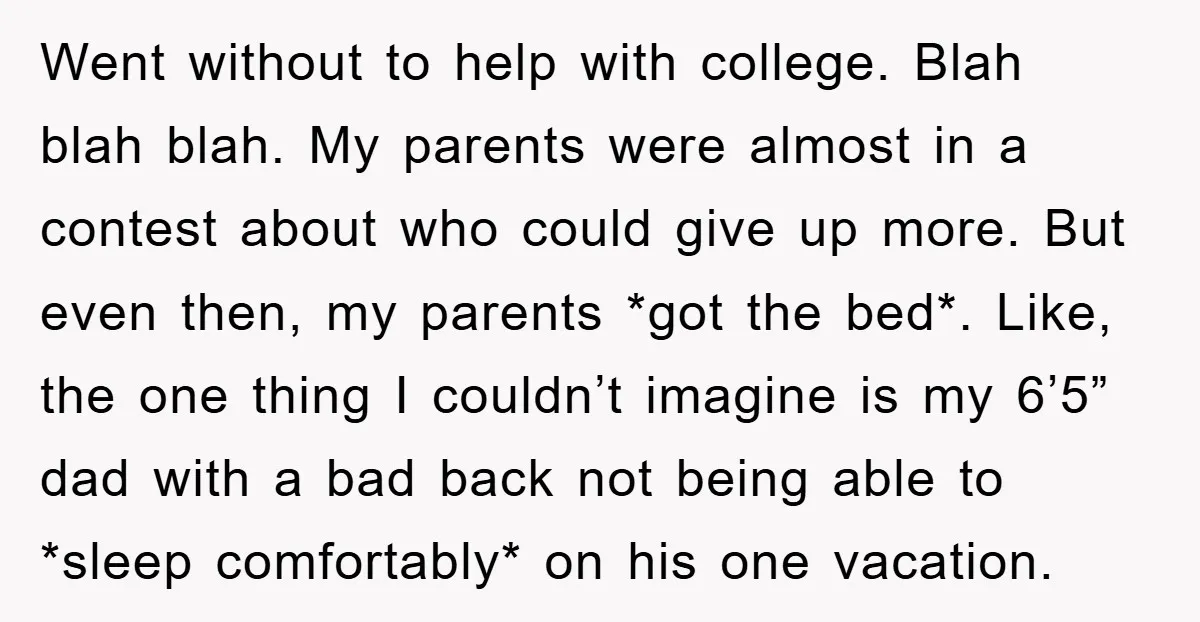 Went without to help with college. Blah blah blah. My parents were almost in a contest about who could give up more. But even then, my parents *got the bed*....
