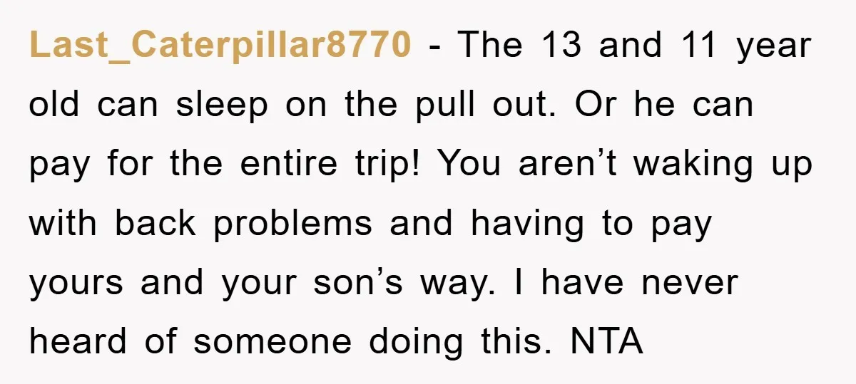Last_Caterpillar8770 − The 13 and 11 year old can sleep on the pull out. Or he can pay for the entire trip! You aren’t waking up with back problems and...
