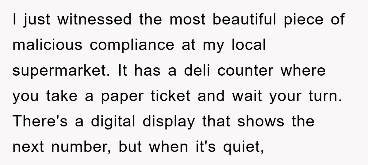 I just witnessed the most beautiful piece of malicious compliance at my local supermarket. It has a deli counter where you take a paper ticket and wait your turn. There's...