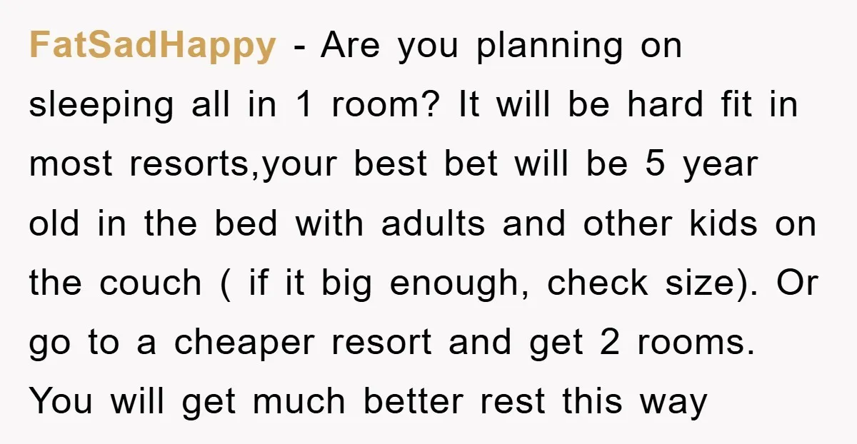 FatSadHappy − Are you planning on sleeping all in 1 room? It will be hard fit in most resorts,your best bet will be 5 year old in the bed with...