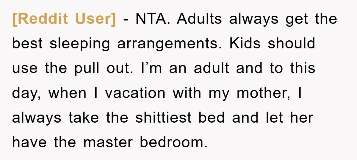 [Reddit User] − NTA. Adults always get the best sleeping arrangements. Kids should use the pull out. I’m an adult and to this day, when I vacation with my mother,...