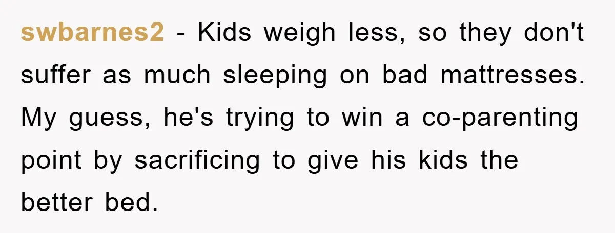 swbarnes2 − Kids weigh less, so they don't suffer as much sleeping on bad mattresses. My guess, he's trying to win a co-parenting point by sacrificing to give his kids...