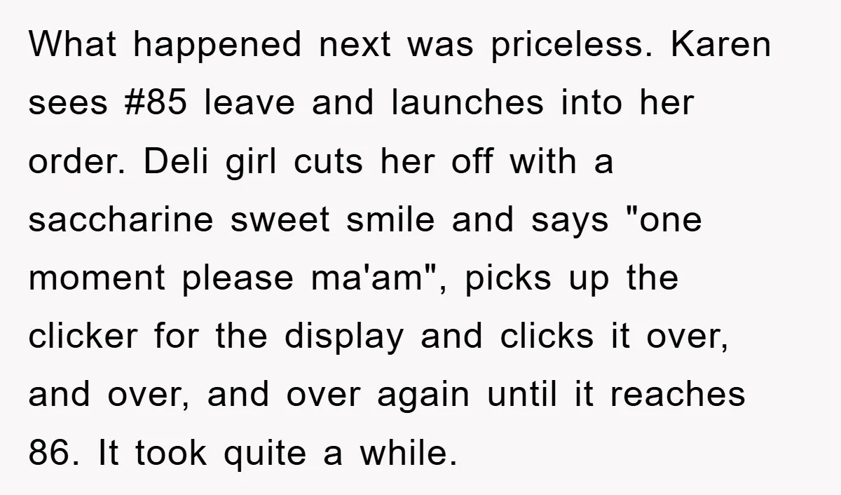 What happened next was priceless. Karen sees #85 leave and launches into her order. Deli girl cuts her off with a saccharine sweet smile and says "one moment please ma'am",...